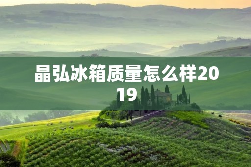 晶弘冰箱质量怎么样2019：详细评测与用户反馈
