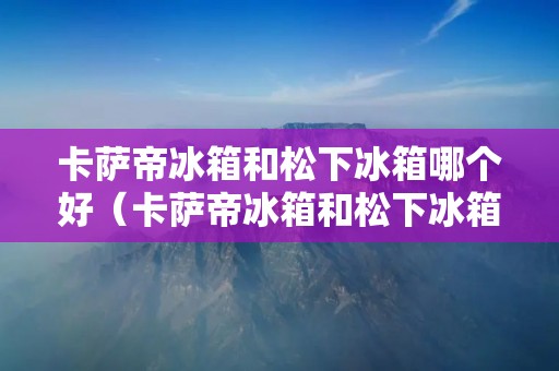 卡萨帝冰箱和松下冰箱哪个好(卡萨帝冰箱和松下冰箱哪个好?)
