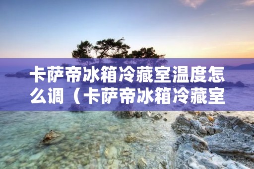 卡萨帝冰箱冷藏室温度怎么调(卡萨帝冰箱冷藏室温度怎么调整)