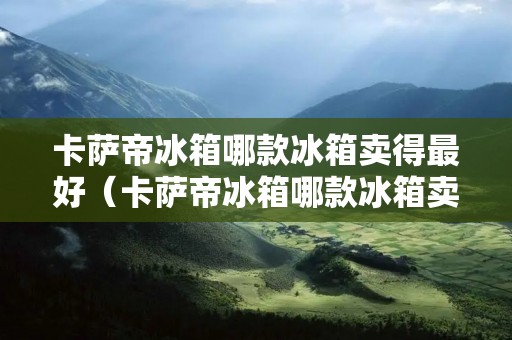 卡萨帝冰箱哪款冰箱卖得最好(卡萨帝冰箱哪款冰箱卖得最好的)