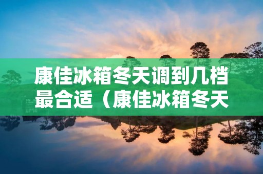 康佳冰箱冬天调到几档最合适(康佳冰箱冬天调到几档最合适省电)