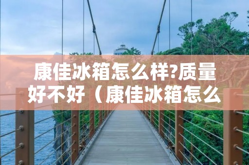 康佳冰箱怎么样?质量好不好(康佳冰箱怎么样?质量好不好用)