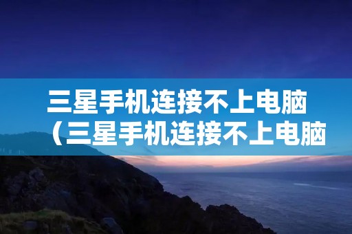 三星手机连接不上电脑（三星手机连接不上电脑只显示充电）