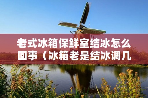 老式冰箱保鲜室结冰怎么回事（冰箱老是结冰调几档）