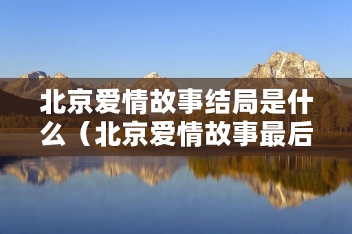 北京爱情故事结局是什么(北京爱情故事最后谁跟谁在一起了) 北京爱情故事结局是什么(北京爱情故事最后谁跟谁在一起了)