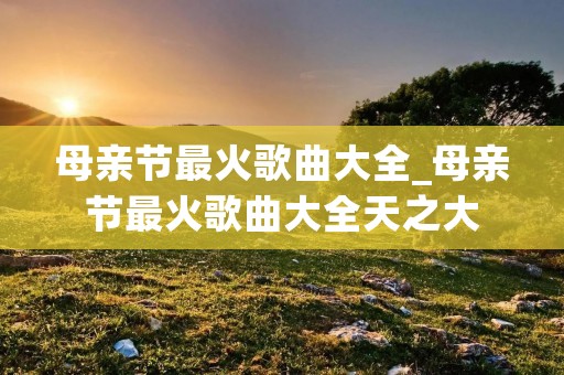 母亲节最火歌曲大全_母亲节最火歌曲大全天之大 母亲节最火歌曲大全_母亲节最火歌曲大全天之大