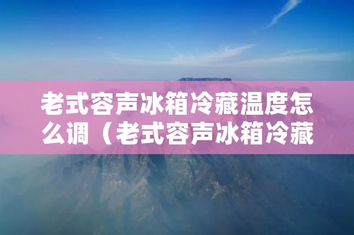 老式容声冰箱冷藏温度怎么调（老式容声冰箱冷藏温度调节原理）
