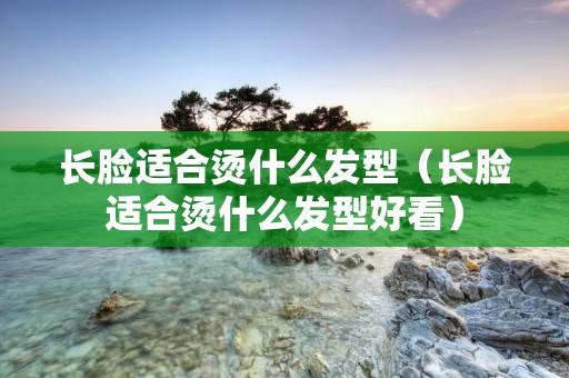 长脸适合烫什么发型（长脸适合烫什么发型好看）