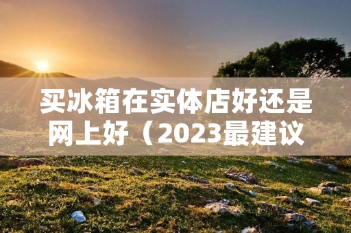 买冰箱在实体店好还是网上好（2023最建议买的三款海尔冰箱）