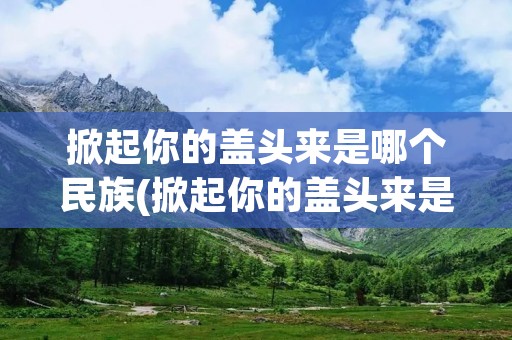 掀起你的盖头来是哪个民族(掀起你的盖头来是哪个民族唱的歌)