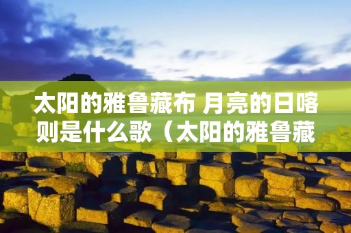 太阳的雅鲁藏布 月亮的日喀则是什么歌(太阳的雅鲁藏布 月亮的日喀则是什么歌歌词) 太阳的雅鲁藏布 月亮的日喀则是什么歌(太阳的雅鲁藏布 月亮的日喀则是什么歌歌词)