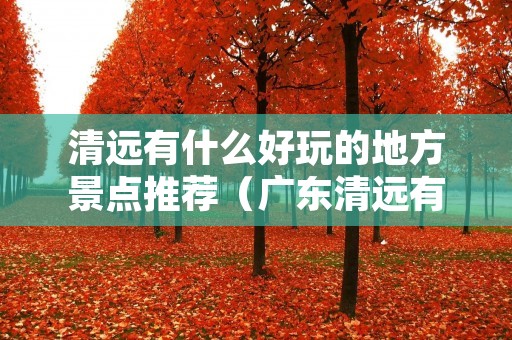 清远有什么好玩的地方景点推荐(广东清远有什么好玩的地方景点推荐) 清远有什么好玩的地方景点推荐(广东清远有什么好玩的地方景点推荐)