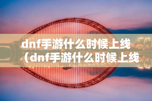 dnf手游什么时候上线（dnf手游什么时候上线最新公测时间曝光）