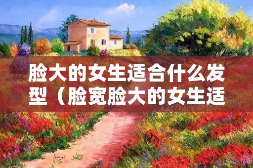 脸大的女生适合什么发型(脸宽脸大的女生适合什么发型) 脸大的女生适合什么发型(脸宽脸大的女生适合什么发型)