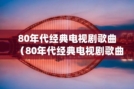 80年代经典电视剧歌曲（80年代经典电视剧歌曲串烧(二)）