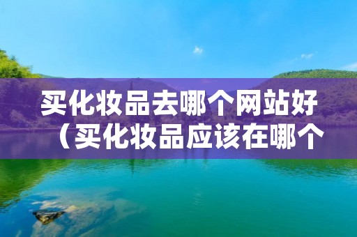 买化妆品去哪个网站好（买化妆品应该在哪个网站买合适）
