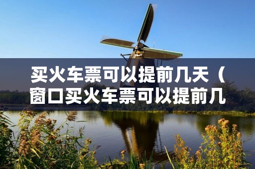 买火车票可以提前几天(窗口买火车票可以提前几天) 买火车票可以提前几天(窗口买火车票可以提前几天)