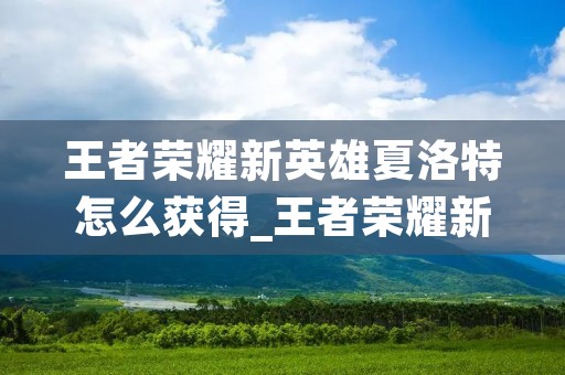王者荣耀新英雄夏洛特怎么获得_王者荣耀新英雄怎么领取