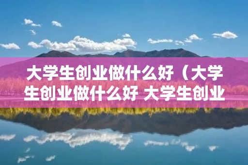 大学生创业做什么好（大学生创业做什么好 大学生创业项目推荐）