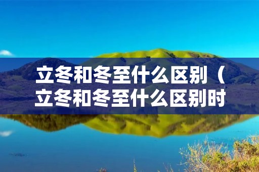 立冬和冬至什么区别（立冬和冬至什么区别时间）