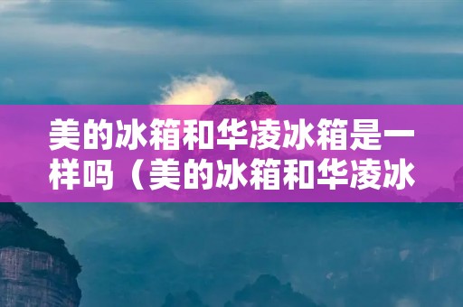 美的冰箱和华凌冰箱是一样吗（美的冰箱和华凌冰箱是一样吗）