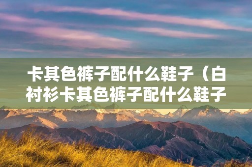 卡其色裤子配什么鞋子（白衬衫卡其色裤子配什么鞋子）