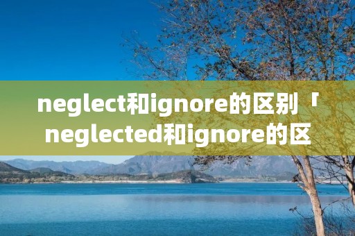 neglect和ignore的区别「neglected和ignore的区别」