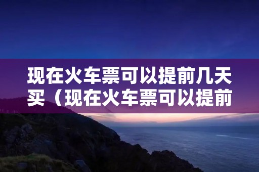 现在火车票可以提前几天买(现在火车票可以提前几天买吗) 现在火车票可以提前几天买(现在火车票可以提前几天买吗)