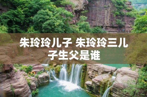 朱玲玲儿子 朱玲玲三儿子生父是谁 朱玲玲儿子 朱玲玲三儿子生父是谁