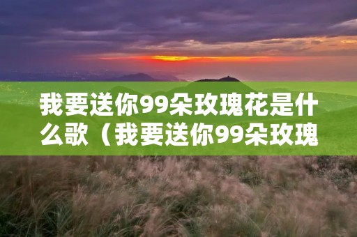 我要送你99朵玫瑰花是什么歌(我要送你99朵玫瑰花是什么歌抖音) 我要送你99朵玫瑰花是什么歌(我要送你99朵玫瑰花是什么歌抖音)