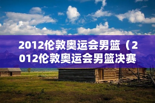 2012伦敦奥运会男篮（2012伦敦奥运会男篮决赛美国Vs尼日利亚）