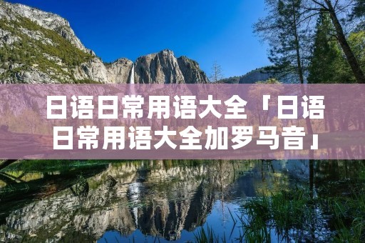 日语日常用语大全「日语日常用语大全加罗马音」
