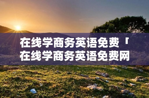 在线学商务英语免费「在线学商务英语免费网站」 在线学商务英语免费「在线学商务英语免费网站」
