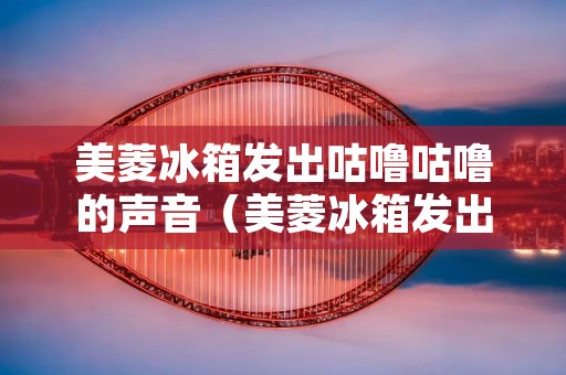 美菱冰箱发出咕噜咕噜的声音（美菱冰箱发出咕噜咕噜的声音怎么办）