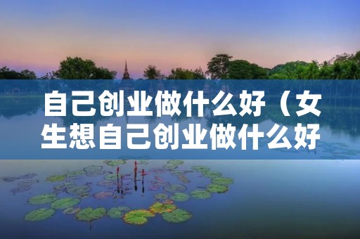 自己创业做什么好（女生想自己创业做什么好）