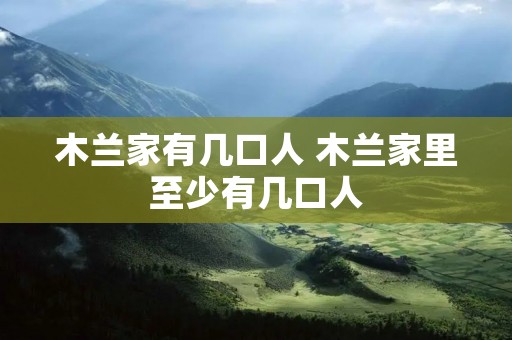 木兰家有几口人 木兰家里至少有几口人 木兰家有几口人 木兰家里至少有几口人