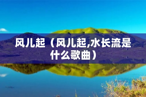 风儿起（风儿起,水长流是什么歌曲）