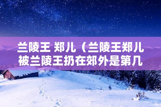 兰陵王 郑儿(兰陵王郑儿被兰陵王扔在郊外是第几集) 兰陵王 郑儿(兰陵王郑儿被兰陵王扔在郊外是第几集)