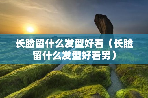 长脸留什么发型好看（长脸留什么发型好看男）
