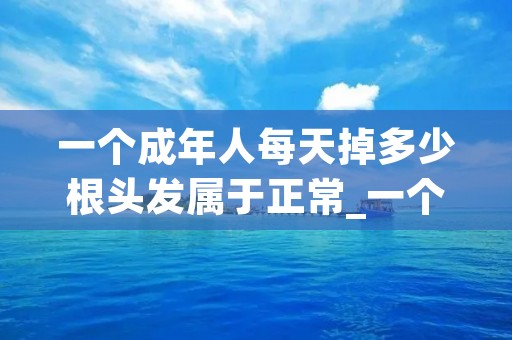 一个成年人每天掉多少根头发属于正常_一个成人每天掉多少根头发算正常