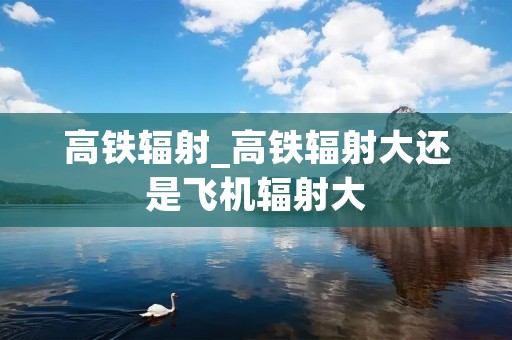 高铁辐射_高铁辐射大还是飞机辐射大
