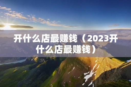 开什么店最赚钱（2023开什么店最赚钱）