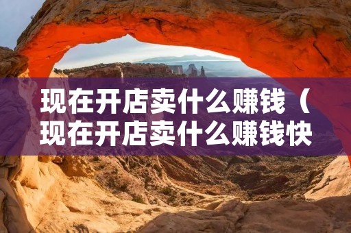 现在开店卖什么赚钱(现在开店卖什么赚钱快) 现在开店卖什么赚钱(现在开店卖什么赚钱快)