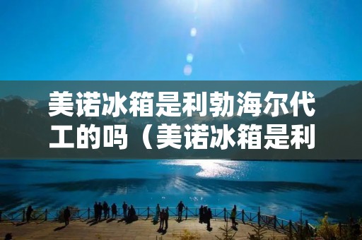 美诺冰箱是利勃海尔代工的吗（美诺冰箱是利勃海尔代工的吗）