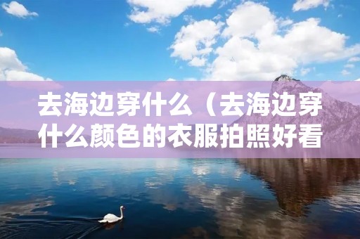 去海边穿什么（去海边穿什么颜色的衣服拍照好看）