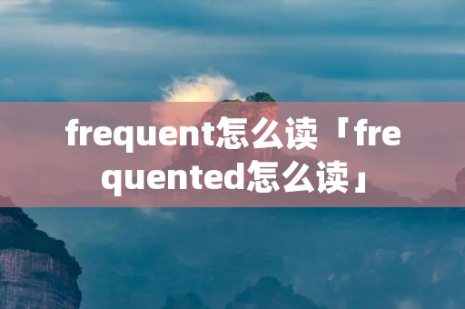 frequent怎么读「frequented怎么读」 frequent怎么读「frequented怎么读」