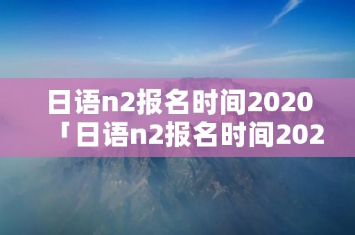 日语n2报名时间2020「日语n2报名时间2021年12月」
