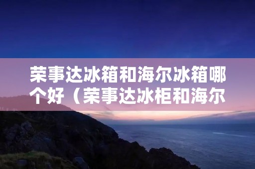 荣事达冰箱和海尔冰箱哪个好（荣事达冰柜和海尔冰柜哪个好?）