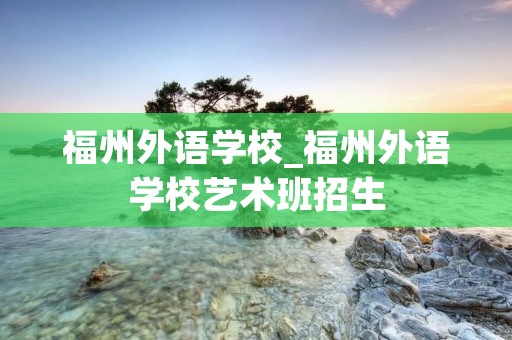 福州外语学校_福州外语学校艺术班招生