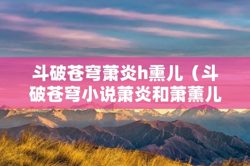 斗破苍穹萧炎h熏儿（斗破苍穹小说萧炎和萧薰儿第一次）